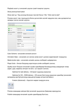 Playback хэсэгт уг хичээлийг үзүүлэх тухай тохиргоог үзүүлнэ.

Show previous/next button

Show start up: “Энд эхлэхэд бичигдэх текстийг бичнэ.” Ө/х: “Click next to start”

Process хэсэгт товч танилцуулга болон дүгнэлтийн хэсгийг харуулах эсэх, мөн дугаарлалтын
загварыг сонгох хэсгийг үзүүлнэ.




Color Scheme –хичээлийн өнгөний сонголт

Animation Style – хичээлийн нэг хэсгээс нөгөө хэсэгт шилжих хөдөлгөөнийг тохируулна.

Media border style – хичээлийн нэгжийн цонхны хэлбэрийг шийдвэрлэнэ.

Player fonts – Хичээл бэлдэхэд хэрэглэгдэх үсгийн хэлбэрийг сонгоно.

Quality хэсэгт бэлдсэн хичээлийг эцсийн хувилбараар боловсруулахад шаардагдах чанар
(зураг, дүрс, видеоны нягтрал гэх мэт) - ын түвшинг сонгоно.

       Optimize for web delivery – Интернет хуудсанд зориулсан

      Optimize for CD – ROM delivery – CD хичээл бэлтгэхэд зориулсан хувилбар (хичээлийн
материалд орж буй деталиуд харьцангуй өндөр нягтралтай байна.)

       Custom (Advanced) – Хэрэглэгч өөрөө тохируулж өгнө.




Preview командаар хийгдэж буй хичээлийг урьдчилсан байдлаар харагдуулна.

Publish командаар хичээлийг эцсийн хувилбараар бэлтгэнэ.




                                               17
 
