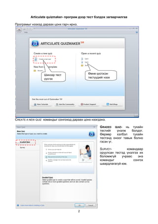 Articulate quizmaker- програм дээр тест бэлдэх загварчилгаа

Програмыг нээхэд дараах цонх гарч ирнэ.




                  Шинээр тест                 Өмнө үүсгэсэн
                  үүсгэх                      тестүүдийг нээх
                  команд




CREATE A NEW QUIZ командыг сонгоход дараах цонх нээгдэнэ.

                                                      GRADED QUIZ- нь тухайн
                                                      тестийг   үнэлж    болдог.
                                                      Өөрөөр    хэлбэл    тухайн
                                                      тестэнд оноог тавьж болно
                                                      гэсэн үг.

                                                      SURVEY-         командаар
                                                      оруулсан тестэд үнэлгээ их
                                                      боломжгүй    учраас    энэ
                                                      командыг            сонгох
                                                      шаардлагагүй юм.




                                          2
 