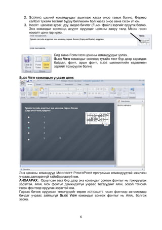 2. SCORING цэсний командуудыг ашиглаж хасах оноо тавьж болно. Өөрөөр
     хэлбэл тухайн тестийг буруу бөглөхийн бол хасах оноо авна гэсэн үг юм.
  3. INSERT цэснээс зураг, дуу, видео бичлэг (FLASH файл) зэргийг оруулж болно.
     Энэ командыг сонгоход асуулт оруулдаг цонхны хажуу талд MEDIA гэсэн
     нэмэлт цонх гар ирнэ.




                    Бид өмнө FORM VIEW цонхны командуудыг үзлээ.
                    SLIDE VIEW командыг сонгоод тухайн тест бүр дээр харагдах
                    байдал, фонт, арын фонт, SLIDE шилжилтийн хөдөлгөөн
                    зэргийг тохируулж болно


SLIDE VIEW командын үндсэн цонх




Энэ цонхны командууд MICROSOFT POWERPOINT програмын командуудтай ижилхэн
учраас дэлгэрэнгүй тайлбарлаагүй юм.
АНХААРАХ: Оруулсан тест бүр дээр энэ командыг сонгож фонтыг нь тохируулах
хэрэгтэй. ARIAL MON фонтыг дэмжидэггүй учраас тестүүдийг АRIAL эсвэл TOHOMA
гэсэн фонтоор оруулах хэрэгтэй юм.
Гараас бичиж оруулсан текстүүдийг өөрөө ACTICULATE гэсэн фонтоор автоматаар
бичдэг учраас зайлшгүй SLIDE VIEW командыг сонгож фонтыг нь ARIAL болгож
засна.




                                     5
 