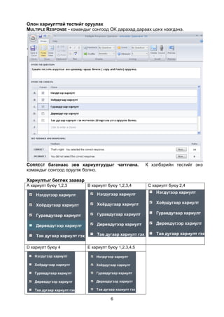 Олон хариулттай тестийг оруулах
MULTIPLE RESPONSE - командыг сонгоод OK дарахад дараах цонх нээгдэнэ.




CORRECT баганаас зөв хариултуудыг чагтлана.          К хэлбэрийн тестийг энэ
командыг сонгоод оруулж болно.

Хариултыг бөглөх заавар
А хариулт буюу 1,2,3      В хариулт буюу 1,2,3,4      С хариулт буюу 2,4




D хариулт буюу 4          E хариулт буюу 1,2,3,4,5




                                     6
 