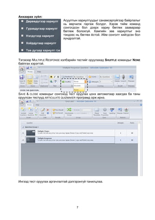 Анхаарах зүйл:
                            Асуултын хариултуудыг санамсаргүйгээр байрлалыг
                            нь өөрчилж гаргаж болдог. Хэрэв тийм команд
                            сонгогдсон бол дээрх хариу бөглөх заавараар
                            бөглөж болохгүй. Хамгийн зөв хариултыг энэ
                            тэндээс нь бөглөх ёстой. Ийм сонголт хийгдсэн бол
                            хүндрэлтэй.




Тэгэхээр MULTIPLE RESPONSE хэлбэрийн тестийг оруулахад SHUFFLE командыг NONE
байлгах хэрэгтэй.




SAVE & CLOSE командыг сонгоход тест оруулах цонх автоматаар хаагдах ба таны
оруулсан тестүүд ARTICULATE QUIZMAKER програмд орж ирнэ.




Ингээд тест оруулах аргачлалтай дэлгэрэнгүй танилцлаа.




                                     7
 