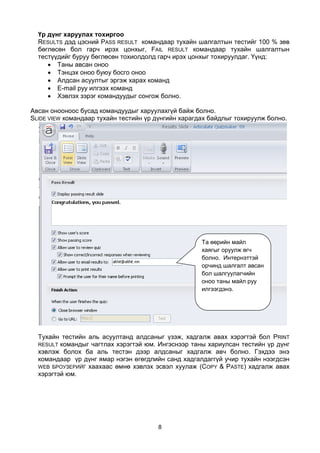 Үр дүнг харуулах тохиргоо
  RESULTS дэд цэсний PASS RESULT командаар тухайн шалгалтын тестийг 100 % зөв
  бөглөсөн бол гарч ирэх цонхыг, FAIL RESULT командаар тухайн шалгалтын
  тестүүдийг буруу бөглөсөн тохиолдолд гарч ирэх цонхыг тохируулдаг. Үүнд:
      Таны авсан оноо
      Тэнцэх оноо буюу босго оноо
      Алдсан асуултыг эргэж харах команд
      E-mail руу илгээх команд
      Хэвлэх зэрэг командуудыг сонгож болно.

Авсан онооноос бусад командуудыг харуулахгүй байж болно.
SLIDE VIEW командаар тухайн тестийн үр дүнгийн харагдах байдлыг тохируулж болно.




                                                     Та өөрийн майл
                                                     хаягыг оруулж өгч
                                                     болно. Интернэттэй
                                                     орчинд шалгалт авсан
                                                     бол шалгуулагчийн
                                                     оноо таны майл руу
                                                     илгээгдэнэ.




  Тухайн тестийн аль асуултанд алдсаныг үзэж, хадгалж авах хэрэгтэй бол PRINT
  RESULT командыг чагтлах хэрэгтэй юм. Ингэснээр таны хариулсан тестийн үр дүнг
  хэвлэж болох ба аль тестэн дээр алдсаныг хадгалж авч болно. Гэхдээ энэ
  командаар үр дүнг ямар нэгэн өгөгдлийн санд хадгалдаггүй учир тухайн нээгдсэн
  WEB БРОУЗЕРИЙГ хаахаас өмнө хэвлэх эсвэл хуулаж (COPY & PASTE) хадгалж авах
  хэрэгтэй юм.




                                       8
 