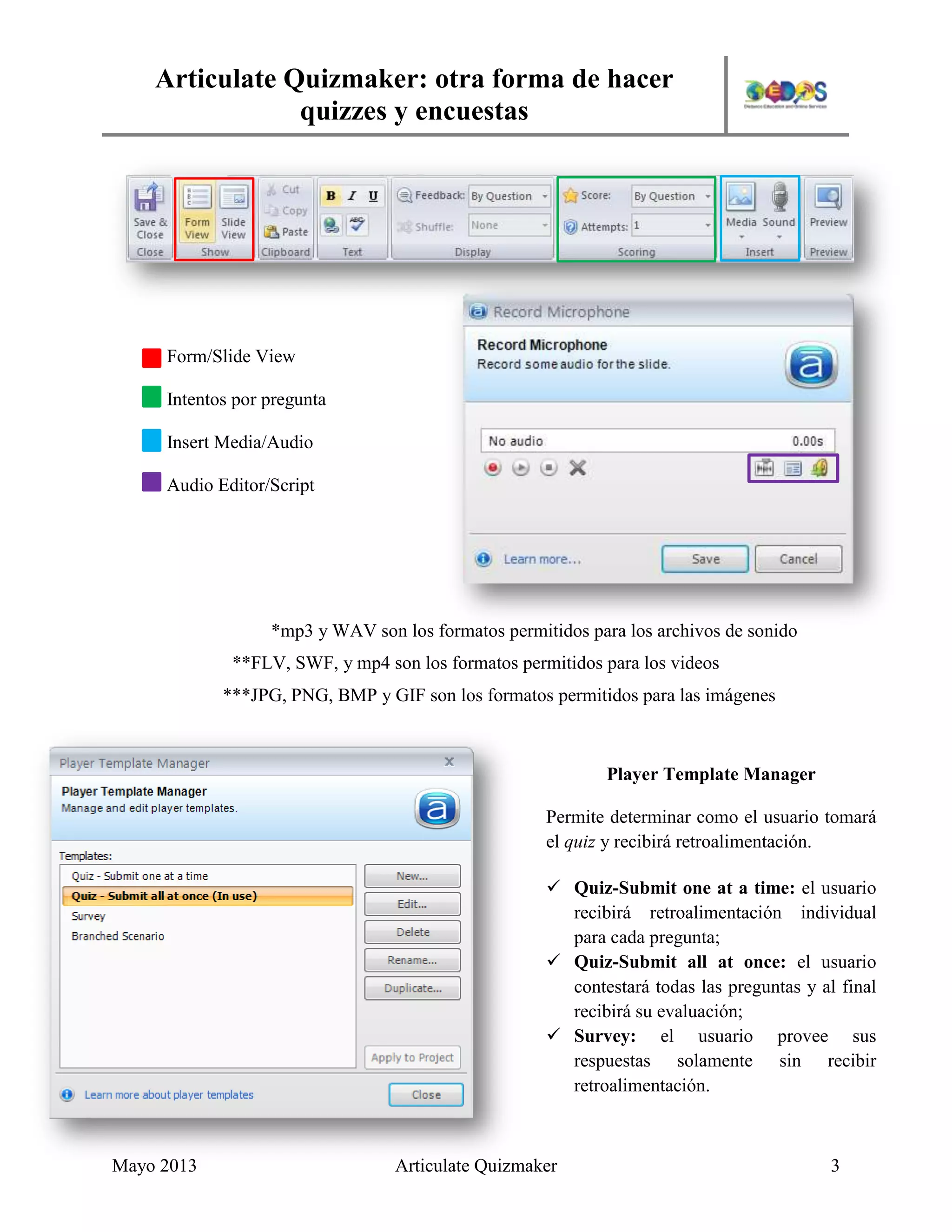 Articulate Quizmaker: otra forma de hacer
quizzes y encuestas
Mayo 2013 Articulate Quizmaker 3
*mp3 y WAV son los formatos permitidos para los archivos de sonido
**FLV, SWF, y mp4 son los formatos permitidos para los videos
***JPG, PNG, BMP y GIF son los formatos permitidos para las imágenes
Form/Slide View
Intentos por pregunta
Insert Media/Audio
Audio Editor/Script
Player Template Manager
Permite determinar como el usuario tomará
el quiz y recibirá retroalimentación.
 Quiz-Submit one at a time: el usuario
recibirá retroalimentación individual
para cada pregunta;
 Quiz-Submit all at once: el usuario
contestará todas las preguntas y al final
recibirá su evaluación;
 Survey: el usuario provee sus
respuestas solamente sin recibir
retroalimentación.
 