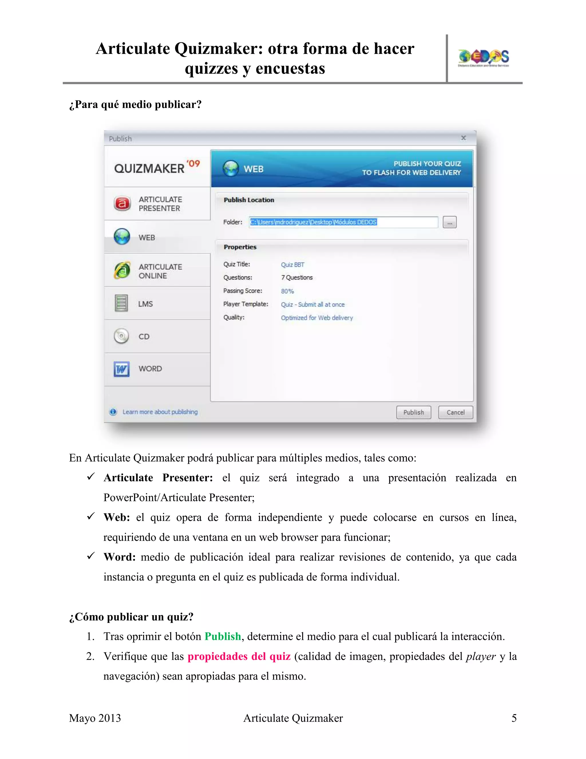 Articulate Quizmaker: otra forma de hacer
quizzes y encuestas
Mayo 2013 Articulate Quizmaker 5
¿Para qué medio publicar?
En Articulate Quizmaker podrá publicar para múltiples medios, tales como:
 Articulate Presenter: el quiz será integrado a una presentación realizada en
PowerPoint/Articulate Presenter;
 Web: el quiz opera de forma independiente y puede colocarse en cursos en línea,
requiriendo de una ventana en un web browser para funcionar;
 Word: medio de publicación ideal para realizar revisiones de contenido, ya que cada
instancia o pregunta en el quiz es publicada de forma individual.
¿Cómo publicar un quiz?
1. Tras oprimir el botón Publish, determine el medio para el cual publicará la interacción.
2. Verifique que las propiedades del quiz (calidad de imagen, propiedades del player y la
navegación) sean apropiadas para el mismo.
 