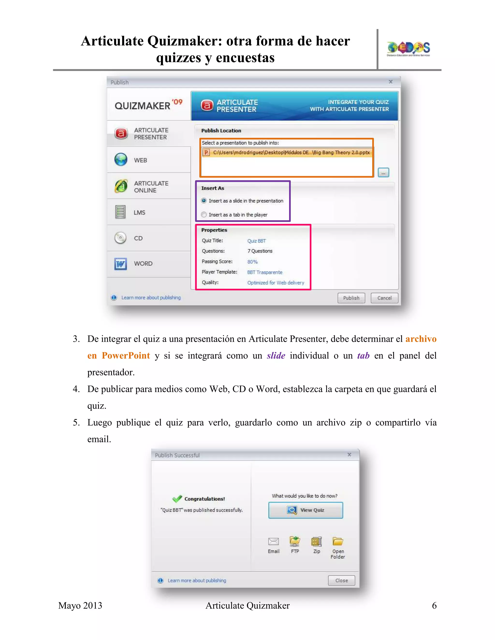 Articulate Quizmaker: otra forma de hacer
quizzes y encuestas
Mayo 2013 Articulate Quizmaker 6
3. De integrar el quiz a una presentación en Articulate Presenter, debe determinar el archivo
en PowerPoint y si se integrará como un slide individual o un tab en el panel del
presentador.
4. De publicar para medios como Web, CD o Word, establezca la carpeta en que guardará el
quiz.
5. Luego publique el quiz para verlo, guardarlo como un archivo zip o compartirlo vía
email.
 
