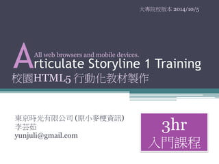 大專院校版本2014/10/5 
Articulate Storyline 1 Training 
東京時光有限公司(原小麥梗資訊) 
李芸茹 
yunjuli@gmail.com 
3hr 
入門課程 
All web browsers and mobile devices. 
校園HTML5 行動化教材製作 
 