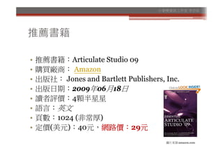 小麥梗資訊工作室 李芸茹




推薦書籍

•   推薦書籍：Articulate Studio 09
•   購買廠商： Amazon
•   出版社： Jones and Bartlett Publishers, Inc.
•   出版日期：2009年06月18日
•   讀者評價：4顆半星星
•   語言：英文
•   頁數：1024 (非常厚)
•   定價(美元)：40元，網路價：29元
                                        圖片來源:amazon.com
 