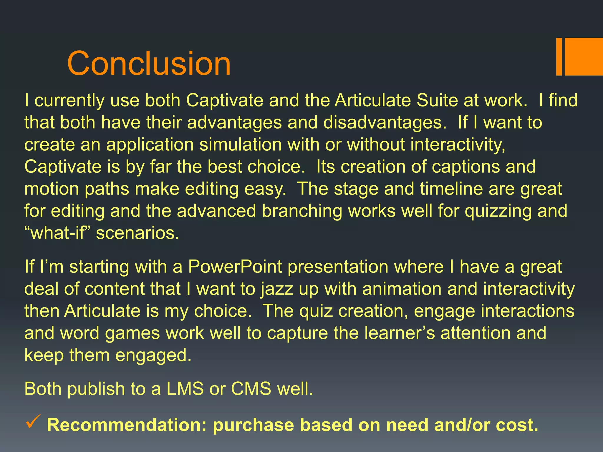 Conclusion
I currently use both Captivate and the Articulate Suite at work. I find
that both have their advantages and disadvantages. If I want to
create an application simulation with or without interactivity,
Captivate is by far the best choice. Its creation of captions and
motion paths make editing easy. The stage and timeline are great
for editing and the advanced branching works well for quizzing and
“what-if” scenarios.
If I’m starting with a PowerPoint presentation where I have a great
deal of content that I want to jazz up with animation and interactivity
then Articulate is my choice. The quiz creation, engage interactions
and word games work well to capture the learner’s attention and
keep them engaged.
Both publish to a LMS or CMS well.
 Recommendation: purchase based on need and/or cost.
 