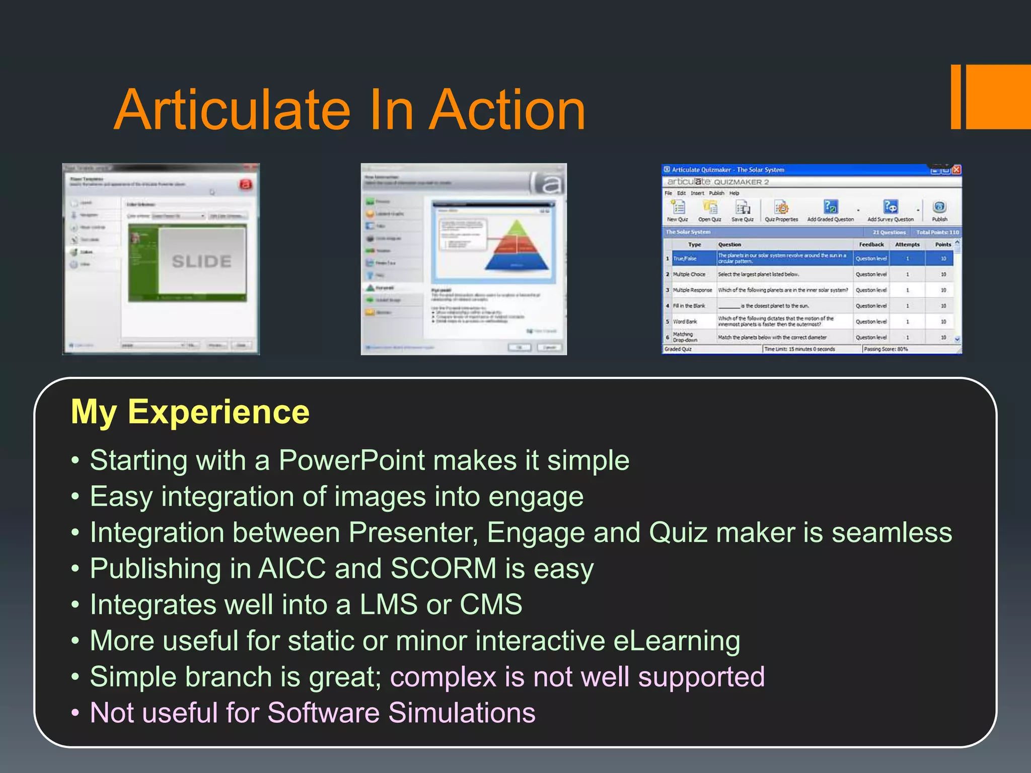Articulate In Action




My Experience
•   Starting with a PowerPoint makes it simple
•   Easy integration of images into engage
•   Integration between Presenter, Engage and Quiz maker is seamless
•   Publishing in AICC and SCORM is easy
•   Integrates well into a LMS or CMS
•   More useful for static or minor interactive eLearning
•   Simple branch is great; complex is not well supported
•   Not useful for Software Simulations
 