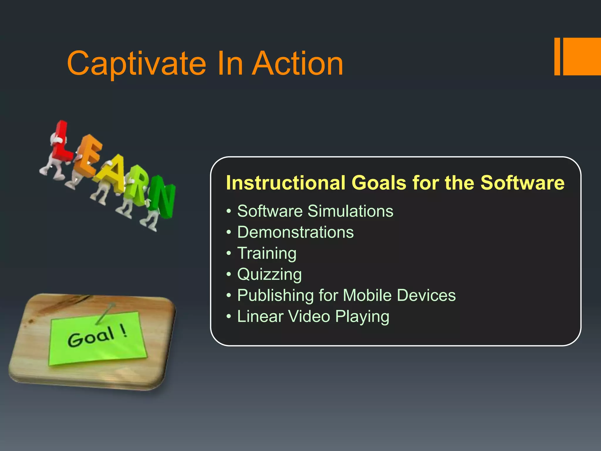 Captivate In Action


          Instructional Goals for the Software
          •   Software Simulations
          •   Demonstrations
          •   Training
          •   Quizzing
          •   Publishing for Mobile Devices
          •   Linear Video Playing
 