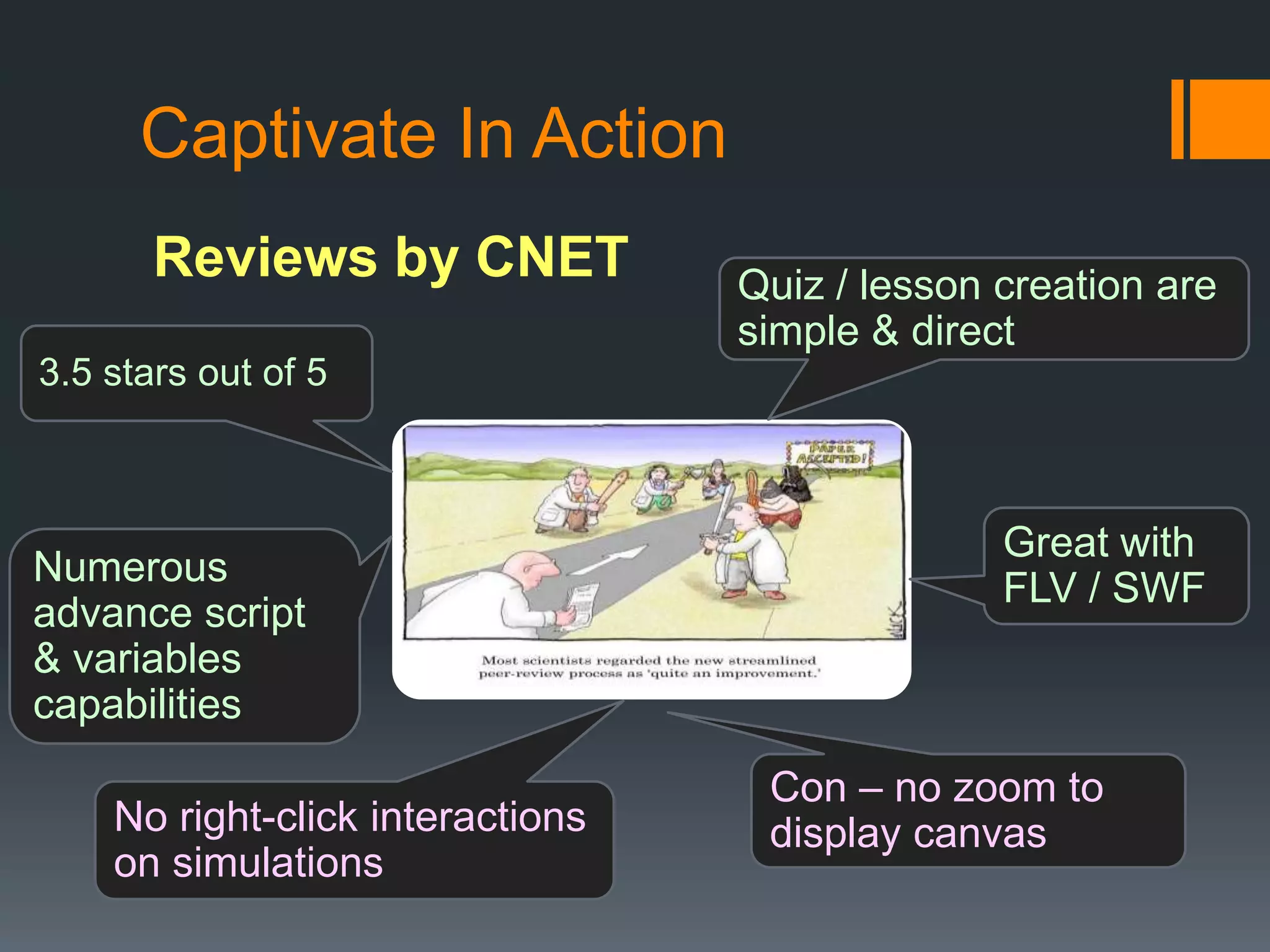 Captivate In Action
       Reviews by CNET            Quiz / lesson creation are
                                  simple & direct
3.5 stars out of 5



                                                Great with
Numerous                                        FLV / SWF
advance script
& variables
capabilities
                                   Con – no zoom to
    No right-click interactions    display canvas
    on simulations
 