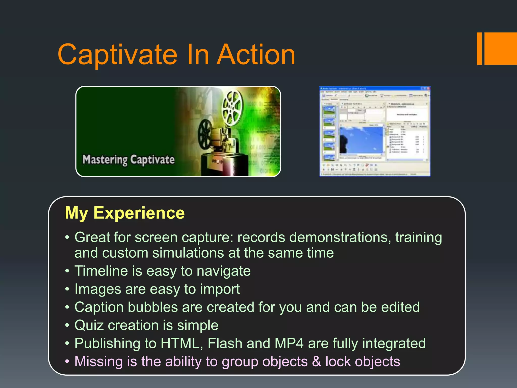Captivate In Action




My Experience
• Great for screen capture: records demonstrations, training
  and custom simulations at the same time
• Timeline is easy to navigate
• Images are easy to import
• Caption bubbles are created for you and can be edited
• Quiz creation is simple
• Publishing to HTML, Flash and MP4 are fully integrated
• Missing is the ability to group objects & lock objects
 