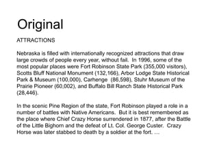 Original
ATTRACTIONS
Nebraska is filled with internationally recognized attractions that draw
large crowds of people every year, without fail. In 1996, some of the
most popular places were Fort Robinson State Park (355,000 visitors),
Scotts Bluff National Monument (132,166), Arbor Lodge State Historical
Park & Museum (100,000), Carhenge (86,598), Stuhr Museum of the
Prairie Pioneer (60,002), and Buffalo Bill Ranch State Historical Park
(28,446).
In the scenic Pine Region of the state, Fort Robinson played a role in a
number of battles with Native Americans. But it is best remembered as
the place where Chief Crazy Horse surrendered in 1877, after the Battle
of the Little Bighorn and the defeat of Lt. Col. George Custer. Crazy
Horse was later stabbed to death by a soldier at the fort. …
 
