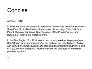 Concise
ATTRACTIONS
In 1996, six of the best-attended attractions in Nebraska were Fort Robinson
State Park, Scotts Bluff National Monument, Arbor Lodge State Historical
Park & Museum, Carhenge, Stuhr Museum of the Prairie Pioneer, and
Buffalo Bill Ranch State Historical Park.
In the Pine Region, Fort Robinson is best remembered as the place where
Chief Crazy Horse surrendered after the Battle of the Little Bighorn. Today,
with some 50 original structures still standing, this important landmark is part
of a 22,000-acre state park. Frontier artifacts are displayed in the former
post headquarters.
…
 