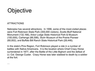 Objective
ATTRACTIONS
Nebraska has several attractions. In 1996, some of the most-visited places
were Fort Robinson State Park (355,000 visitors), Scotts Bluff National
Monument (132,166), Arbor Lodge State Historical Park & Museum
(100,000), Carhenge (86,598), Stuhr Museum of the Prairie Pioneer
(60,002), and Buffalo Bill Ranch State Historical Park (28,446).
In the state's Pine Region, Fort Robinson played a role in a number of
battles with Native Americans. It is the location where Chief Crazy Horse
surrendered in 1877, after the Battle of the Little Bighorn and the defeat of
Lt. Col. George Custer. Crazy Horse was later stabbed to death by a soldier
at the fort.
…
 