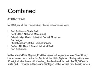 Combined
ATTRACTIONS
In 1996, six of the most-visited places in Nebraska were:
• Fort Robinson State Park
• Scotts Bluff National Monument
• Arbor Lodge State Historical Park & Museum
• Carhenge
• Stuhr Museum of the Prairie Pioneer
• Buffalo Bill Ranch State Historical Park.
• Fort Robinson
In the state's Pine Region, Fort Robinson is the place where Chief Crazy
Horse surrendered after the Battle of the Little Bighorn. Today, with some
50 original structures still standing, this landmark is part of a 22,000-acre
state park. Frontier artifacts are displayed in the former post headquarters.
 