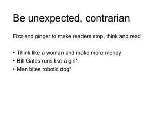 Be unexpected, contrarian
Fizz and ginger to make readers stop, think and read
• Think like a woman and make more money
• Bill Gates runs like a girl*
• Man bites robotic dog*
 