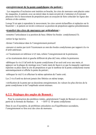 -enregistrement de la pente condylienne du patient :
  Les maquettes d’occlusion sont insérées en bouche, les cires de morsures sont placées entre
les maquettes, le patient, avec un miroir dans la main est prié de s’entrainer et d’exécuter
plusieurs fois le mouvement de propulsion pure en essayant de faire coïncider les lignes des
milieux et des canines.
Lorsqu’il est apte à reproduire le mouvement, les cires seront réchauffées et replacées sur le
bourrelet <, le patient est invité à retrouver sa position de propulsion apprise précédemment.

-transfert des cires de morsures sur articulateur :
-remettre l’articulateur à sa position de base.-libérer les boules condyliennes(13).
-retirer la tige incisive.
-fermer l’articulateur dans la l’enregistrement protrusif.
-mesurer et mettre par écrit l’écartement en mm des boules condyliennes par rapport à la vis
d’arrêt antérieure.
-si l’écartement est inférieur à 4,5 mm, refaire l’enregistrement de la protrusion.
-si les écartements droit et gauche diffèrent de plus de2 mm, refaire la protrusion.
-débloquer la vis (11)d’arrêt de la pente condylienne d’un seul coté avec une main, et
appuyer sur la plaque de montage avec l’autre main de façon à ce que la maquette supérieure
reprenne sa place dans la cire de propulsion et que le tambour de la pente condylienne tourne
automatiquement et affiche la pente du patient ;
rebloquer la vis(11) et effectuer la même opération de l’autre coté.
Les 2 vis d’arrêt ne doivent jamais être libérées en même temps.
-vérification de la pente par un deuxième enregistrement, les valeurs les plus élevées de la
pente condylienne et de l’amplitude seront retenues.



6.2.2. Réglages des angles de Bennett :
  Pour la construction des prothèses totales, généralement l’angle de Bennett est calculé à
partir de la formule de Hannau : A      = H/8+12 H=pente condylienne
Dans le cas d’asymétrie, de problèmes articulaires ou d’équilibration secondaire,
l’enregistrement se fera avec des cires de morsures.




                                               13
 
