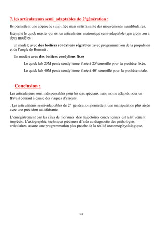 7. les articulateurs semi_adaptables de 2°génération :
Ils permettent une approche simplifiée mais satisfaisante des mouvements mandibulaires.
Exemple le quick master qui est un articulateur anatomique semi-adaptable type arcon .on a
deux modèles :
   un modèle avec des boitiers condyliens réglables : avec programmation de la propulsion
et de l’angle de Bennett .
  Un modèle avec des boitiers condyliens fixes
         Le quick lab 25M pente condylienne fixée à 25°conseillé pour la prothèse fixée.
         Le quick lab 40M pente condylienne fixée à 40° conseillé pour la prothèse totale.



   Conclusion :
Les articulateurs sont indispensables pour les cas spéciaux mais moins adaptés pour un
travail courant à cause des risques d’erreurs.
. Les articulateurs semi-adaptables de 2° génération permettent une manipulation plus aisée
avec une précision satisfaisante.
L’enregistrement par les cires de morsures des trajectoires condyliennes est relativement
imprécis. L’axiographie, technique précieuse d’aide au diagnostic des pathologies
articulaires, assure une programmation plus proche de la réalité anatomophysiologique.




                                             14
 