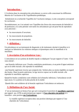 Introduction :
L’évolution dans la conception des articulateurs va suivre celle concernant les différentes
théories de l’occlusion et de l’équilibration prothétique.
 Initialement on a recherché l’équilibre de l’occlusion statique, à cette conception correspond
les occluseurs.
Secondairement, on s’est orienté vers l’équilibre des forces des mouvements de latéralité et
de protrusion, et à cette période vont naitre les articulateurs qui ont pour but de reproduire
avec précision :
   · les mouvements d’ouverture.
   · les mouvements de propulsion.
   · les mouvements de latéralité.

   1. définition :
Un articulateur est un instrument de diagnostic et de traitement, destiné à transférer et à
analyser au laboratoire les relations statiques et dynamiques entre la mandibule et le
maxillaire.

   2. description d’un articulateur type :
L’articulateur est un système de double tripode se déplaçant l’un par rapport à l’autre : Cela
sous entend :
 -une branche inférieure avec 2 boules condylaires postérieures, et un point d’appui antérieur
qui est la table incisale .elle reproduit la mandibule.
-une branche supérieure inverse qui comporte des boitiers plus ou moins réglables en regard
des boules .Dans la partie antérieure, la tige incisive repose sur la table incisale .elle
reproduit le maxillaire supérieur.
Quand les boules condylaires sont solidaires de la branche inférieure, l’articulateur est dit
type arcon. Ce système est le plus proche de la réalité
Quand elles sont solidaires de la branche supérieure l’articulateur est antiarcon.

   3. Définition de l’arc facial:
 C’est un instrument en forme d’arc qui sert à enregistrer la position du maxillaire supérieur
par rapport aux ATM ou précisément par rapport à l’axe charnière du patient et à
transférer cette position sur l’articulateur.
      Le modèle supérieur occupera donc une position identique par rapport à l’axe
      charnière de l’articulateur.
                                                2
 