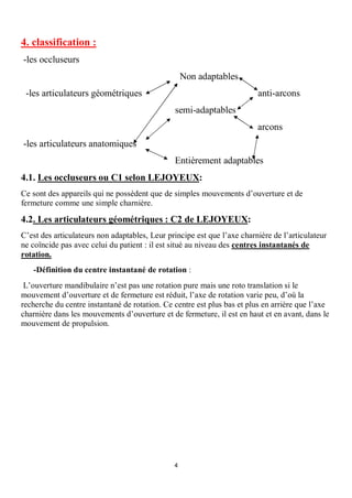 4. classification :
-les occluseurs
                                                   Non adaptables
 -les articulateurs géométriques                                         anti-arcons
                                               semi-adaptables
                                                                         arcons
-les articulateurs anatomiques
                                               Entièrement adaptables
4.1. Les occluseurs ou C1 selon LEJOYEUX:
Ce sont des appareils qui ne possèdent que de simples mouvements d’ouverture et de
fermeture comme une simple charnière.

4.2. Les articulateurs géométriques : C2 de LEJOYEUX:
C’est des articulateurs non adaptables, Leur principe est que l’axe charnière de l’articulateur
ne coïncide pas avec celui du patient : il est situé au niveau des centres instantanés de
rotation.
   -Définition du centre instantané de rotation :
 L’ouverture mandibulaire n’est pas une rotation pure mais une roto translation si le
mouvement d’ouverture et de fermeture est réduit, l’axe de rotation varie peu, d’où la
recherche du centre instantané de rotation. Ce centre est plus bas et plus en arrière que l’axe
charnière dans les mouvements d’ouverture et de fermeture, il est en haut et en avant, dans le
mouvement de propulsion.




                                               4
 