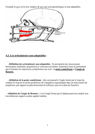 Exemple le gysi ou le new simplex de gysi qui sont géométriques et non adaptables.




4.3. Les articulateurs non adaptables :


   -Définition des articulateurs non adaptables : Ils permettent des mouvements
horizontaux (latéralité, propulsion) et verticaux (ouverture, fermeture) mais ne permettent
pas d’orienter les trajectoires condyliennes qui sont : la pente condylienne et l’angle de
Bennett.


  - définition de la pente condylienne : elle correspond à l’angle formé par le trajet du
condyle le long de la racine postérieure de l’apophyse zygomatique dans un mouvement de
propulsion, par rapport au plan horizontal de référence qui est le plan de francfort.


  - définition de l’angle de Bennett : c’est l’angle formé par le déplacement du condyle non
travaillant par rapport au plan sagittal médian.




                                              5
 