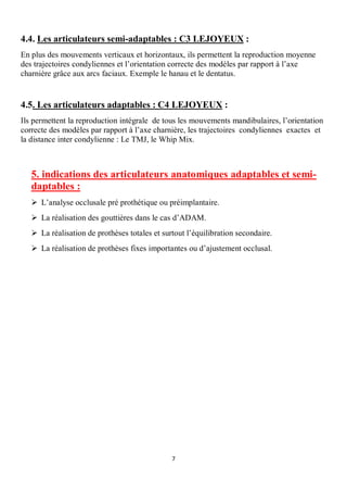4.4. Les articulateurs semi-adaptables : C3 LEJOYEUX :
En plus des mouvements verticaux et horizontaux, ils permettent la reproduction moyenne
des trajectoires condyliennes et l’orientation correcte des modèles par rapport à l’axe
charnière grâce aux arcs faciaux. Exemple le hanau et le dentatus.


4.5. Les articulateurs adaptables : C4 LEJOYEUX :
Ils permettent la reproduction intégrale de tous les mouvements mandibulaires, l’orientation
correcte des modèles par rapport à l’axe charnière, les trajectoires condyliennes exactes et
la distance inter condylienne : Le TMJ, le Whip Mix.



   5. indications des articulateurs anatomiques adaptables et semi-
   daptables :
   Ø L’analyse occlusale pré prothétique ou préimplantaire.
   Ø La réalisation des gouttières dans le cas d’ADAM.
   Ø La réalisation de prothèses totales et surtout l’équilibration secondaire.
   Ø La réalisation de prothèses fixes importantes ou d’ajustement occlusal.




                                               7
 