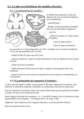 6.1. La mise en articulateur des modèles nécessite :
      6.1.1-la préparation du modèle >
                                                      en double base engrenée ou split cast
                                                      obtenue soit avec le moule de stephanis,
                                                      soit manuellement.
                                                       -manuellement :
                                                       -Rendre la base horizontale du modèle
                                                      bien lisse au taille plâtre et papier de
                                                         verre fin.
                                                          -tailler 6 encoches en V dans la base
                                                         du modèle :
                                                               2 dans la région canine
                                                               2 dans la région postérieure
      Les encoches en V dont chaque bras est à 45°, s’étendent vers le centre du modèle de
      2,5cm, sur une profondeur de 6 à 8 mm.
       -enduire la base de super sep ou de verni.
       -entourer la base de 3 tours de scotch d’électricien. Éviter de dépasser la base de plus
      de 5mm
       -coulée de la base secondaire
       -tailler nettement le bord externe du split, et séparer en le plongeant dans l’eau
      bouillante.
        -fermer le split avec du scotch.il ne doit plus être ouvert jusqu’à sa manipulation sur
      l’articulateur.

      6.1.2-La préparation des maquettes d’occlusion :
 La base doit être rigide et stable .on peut garder le PEI après suppression du manche, sans
détériorer le matériau à empreinte secondaire ou confectionner une base en résine auto.
Pour les bourrelets d’occlusion, utiliser de la pate de Kerr brune qui sera préformé en boudin
et collée à la base sur le sommet de la crête.
Après réglage en bouche de la maquette > et < à une DVO correcte, faire 4 encoches de 1mm
de profondeur sur la maquette >, à la hauteur des 2° M et des 1°PM.
Supprimer 1mm d’épaisseur de la maquette inférieure, au niveau prémolo-molaire,
Qui sera remplacé par de la cire.

                                               9
 