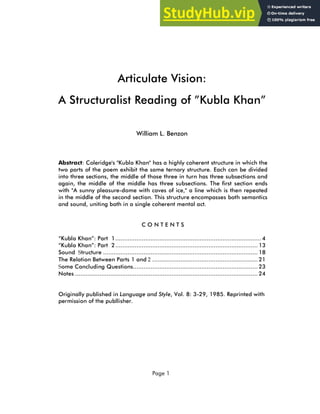Page 1
Articulate Vision:
A Structuralist Reading of ”Kubla Khan”
William L. Benzon
Abstract: Coleridge's "Kubla Khan" has a highly coherent structure in which the
two parts of the poem exhibit the same ternary structure. Each can be divided
into three sections, the middle of those three in turn has three subsections and
again, the middle of the middle has three subsections. The first section ends
with "A sunny pleasure-dome with caves of ice," a line which is then repeated
in the middle of the second section. This structure encompasses both semantics
and sound, uniting both in a single coherent mental act.
C O N T E N T S
“Kubla Khan”: Part 1................................................................................... 4
“Kubla Khan”: Part 2................................................................................. 13
Sound Structure ........................................................................................ 18
The Relation Between Parts 1 and 2 ............................................................ 21
Some Concluding Questions....................................................................... 23
Notes ........................................................................................................ 24
Originally published in Language and Style, Vol. 8: 3-29, 1985. Reprinted with
permission of the publlisher.
 