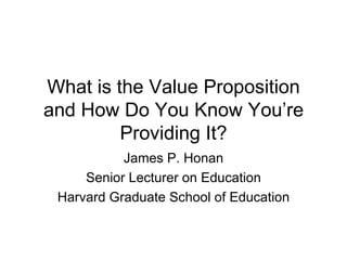 What is the Value Proposition and How Do You Know You’re Providing It? James P. Honan Senior Lecturer on Education Harvard Graduate School of Education 