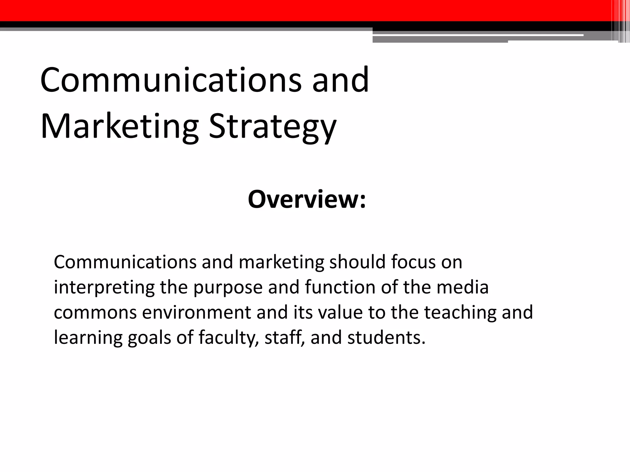 Communications and
Marketing Strategy
• Outreach efforts should be tailored to the specific creative,
instructional, and presentation needs of faculty, staff, and students
• Robust web presence which includes expert and services directories,
access to media resources and instructional/training materials, and
work produced in commons
• Importance of establishing a brand, both for media commons
specifically and Libraries commons more broadly
• Don’t neglect traditional models—reach out to department
heads/unit leaders, attend meetings, use successful classes to
generate positive word of mouth
 