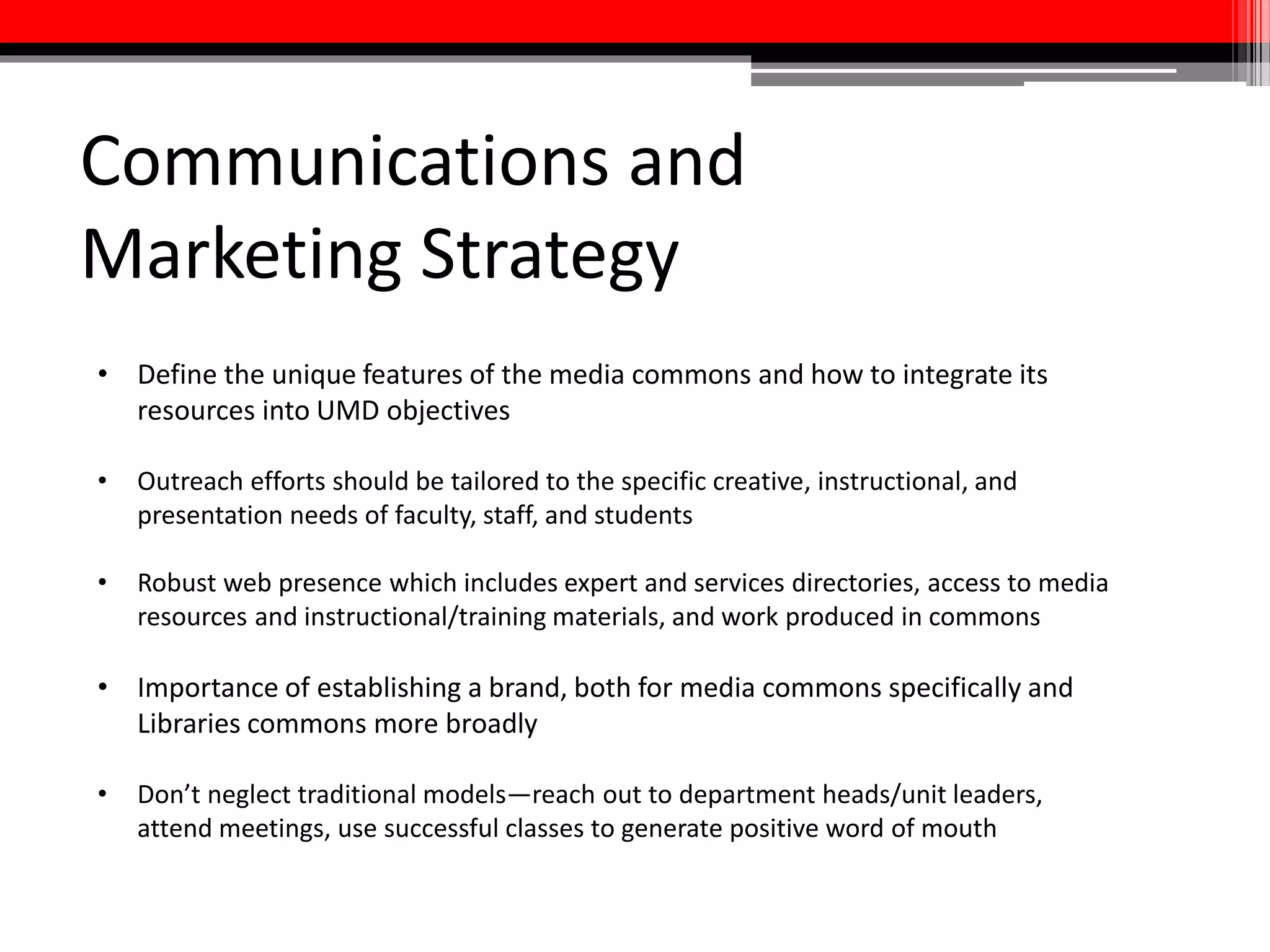 Implementation Strategy
Phase One:
• Create Prototype Multimedia Production Lab as per the recommendations
of this task force’s preliminary report
• Conduct a comprehensive survey of multimedia production equipment,
spaces, services, and expertise available at the University of Maryland and
create a public directories of such resources.
• Begin fundraising efforts.
• Finalize a staffing plan for the media commons aligned with the rest of the
Libraries commons.
• Develop campus-wide multimedia competencies for faculty and students
and build a library instruction program around them.
 