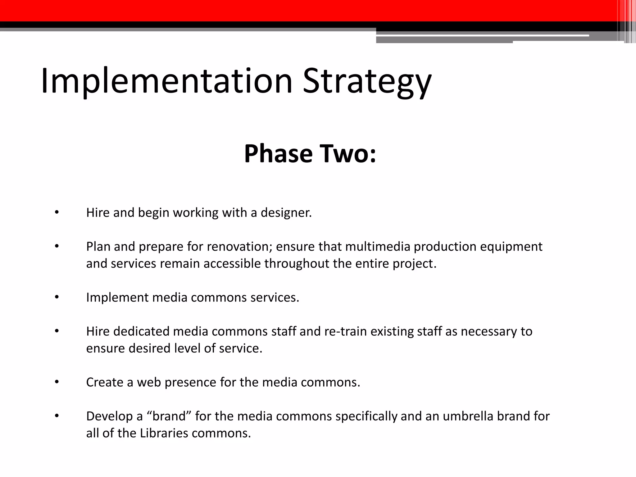 Implementation Strategy
Phases Three + Four:
• Launch multi-stage renovation project.
• Create a “media hub” in Hornbake Library.
• Proactively market media commons to the University of Maryland
community to ensure a healthy level of use when the space is launched.
• Engage in continual assessment of spaces, equipment, and services in the
media commons and add, subtract, and redesign as necessary to meet the
actual and anticipated needs of library users.
 