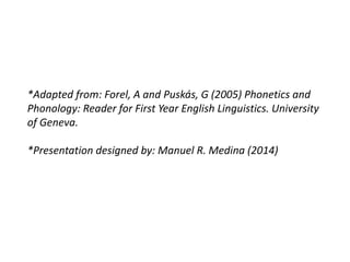 *Adapted from: Forel, A and Puskás, G (2005) Phonetics and 
Phonology: Reader for First Year English Linguistics. University 
of Geneva. 
*Presentation designed by: Manuel R. Medina (2014) 
