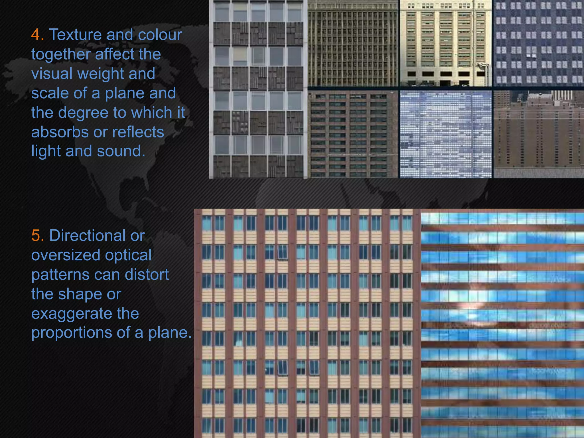 4. Texture and colour
together affect the
visual weight and
scale of a plane and
the degree to which it
absorbs or reflects
light and sound.
5. Directional or
oversized optical
patterns can distort
the shape or
exaggerate the
proportions of a plane.
 