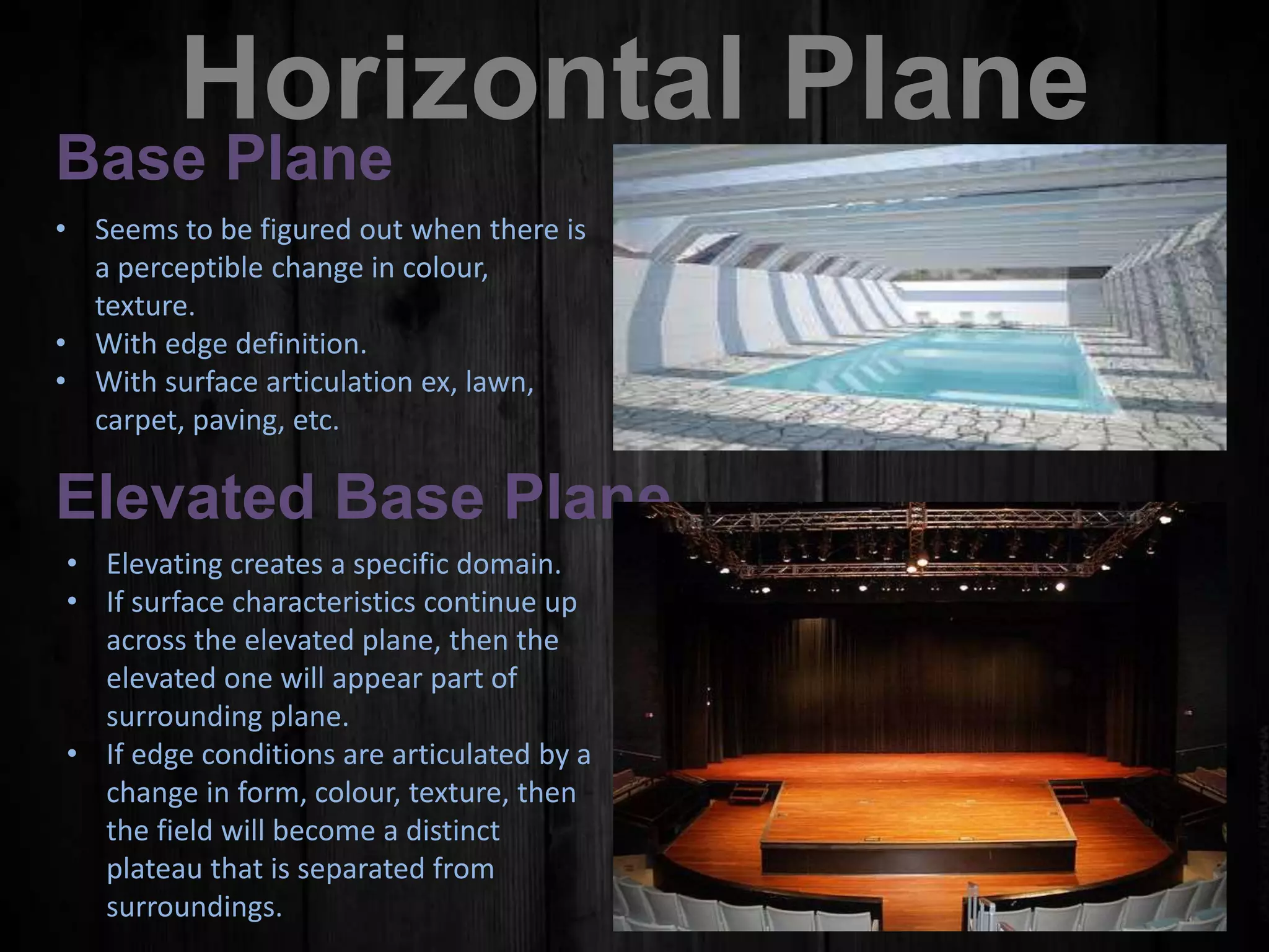 Horizontal Plane
Base Plane
• Seems to be figured out when there is
a perceptible change in colour,
texture.
• With edge definition.
• With surface articulation ex, lawn,
carpet, paving, etc.
Elevated Base Plane
• Elevating creates a specific domain.
• If surface characteristics continue up
across the elevated plane, then the
elevated one will appear part of
surrounding plane.
• If edge conditions are articulated by a
change in form, colour, texture, then
the field will become a distinct
plateau that is separated from
surroundings.
 
