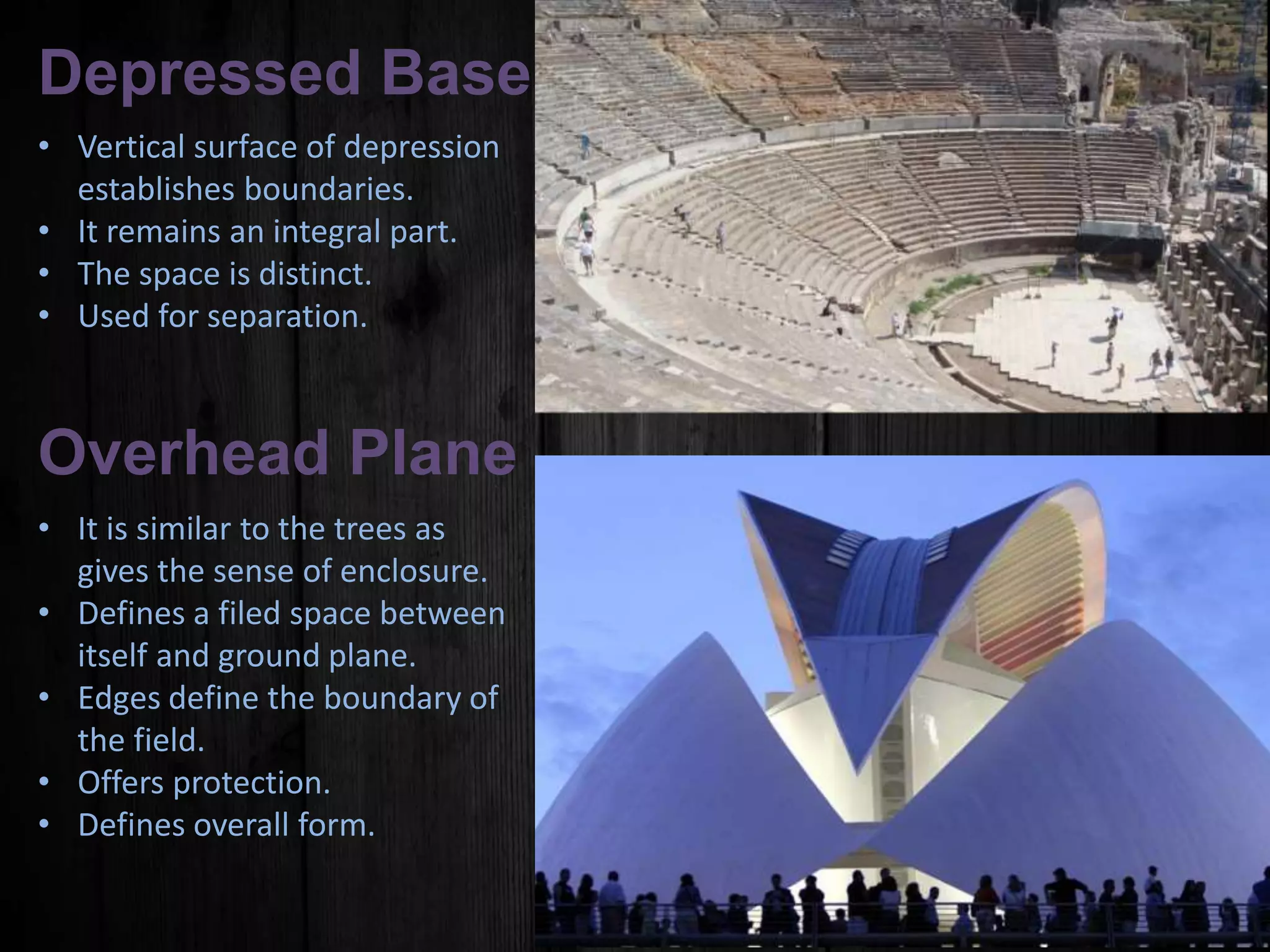 Depressed Base Plane
• Vertical surface of depression
establishes boundaries.
• It remains an integral part.
• The space is distinct.
• Used for separation.
Overhead Plane
• It is similar to the trees as
gives the sense of enclosure.
• Defines a filed space between
itself and ground plane.
• Edges define the boundary of
the field.
• Offers protection.
• Defines overall form.
 