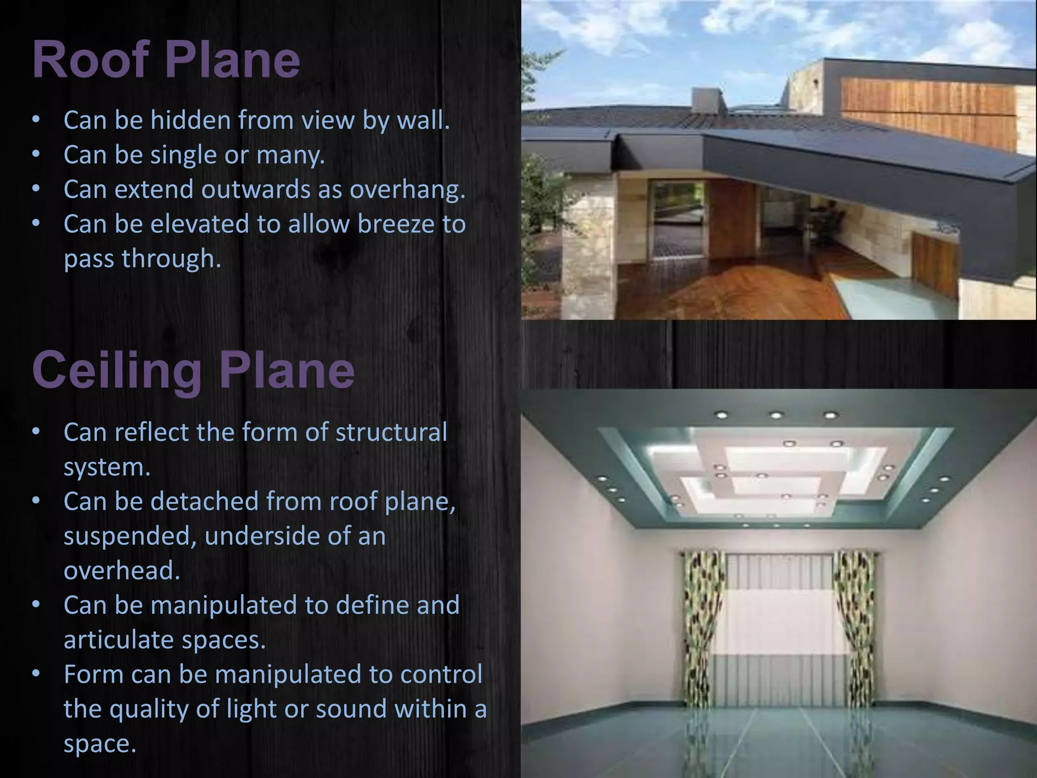 Roof Plane
• Can be hidden from view by wall.
• Can be single or many.
• Can extend outwards as overhang.
• Can be elevated to allow breeze to
pass through.
Ceiling Plane
• Can reflect the form of structural
system.
• Can be detached from roof plane,
suspended, underside of an
overhead.
• Can be manipulated to define and
articulate spaces.
• Form can be manipulated to control
the quality of light or sound within a
space.
 