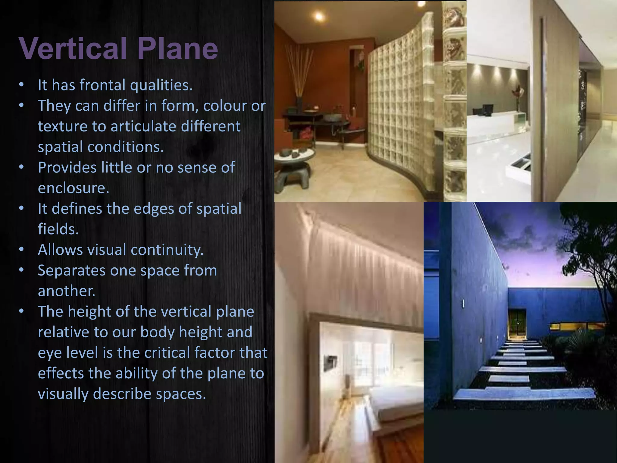 Vertical Plane
• It has frontal qualities.
• They can differ in form, colour or
texture to articulate different
spatial conditions.
• Provides little or no sense of
enclosure.
• It defines the edges of spatial
fields.
• Allows visual continuity.
• Separates one space from
another.
• The height of the vertical plane
relative to our body height and
eye level is the critical factor that
effects the ability of the plane to
visually describe spaces.
 