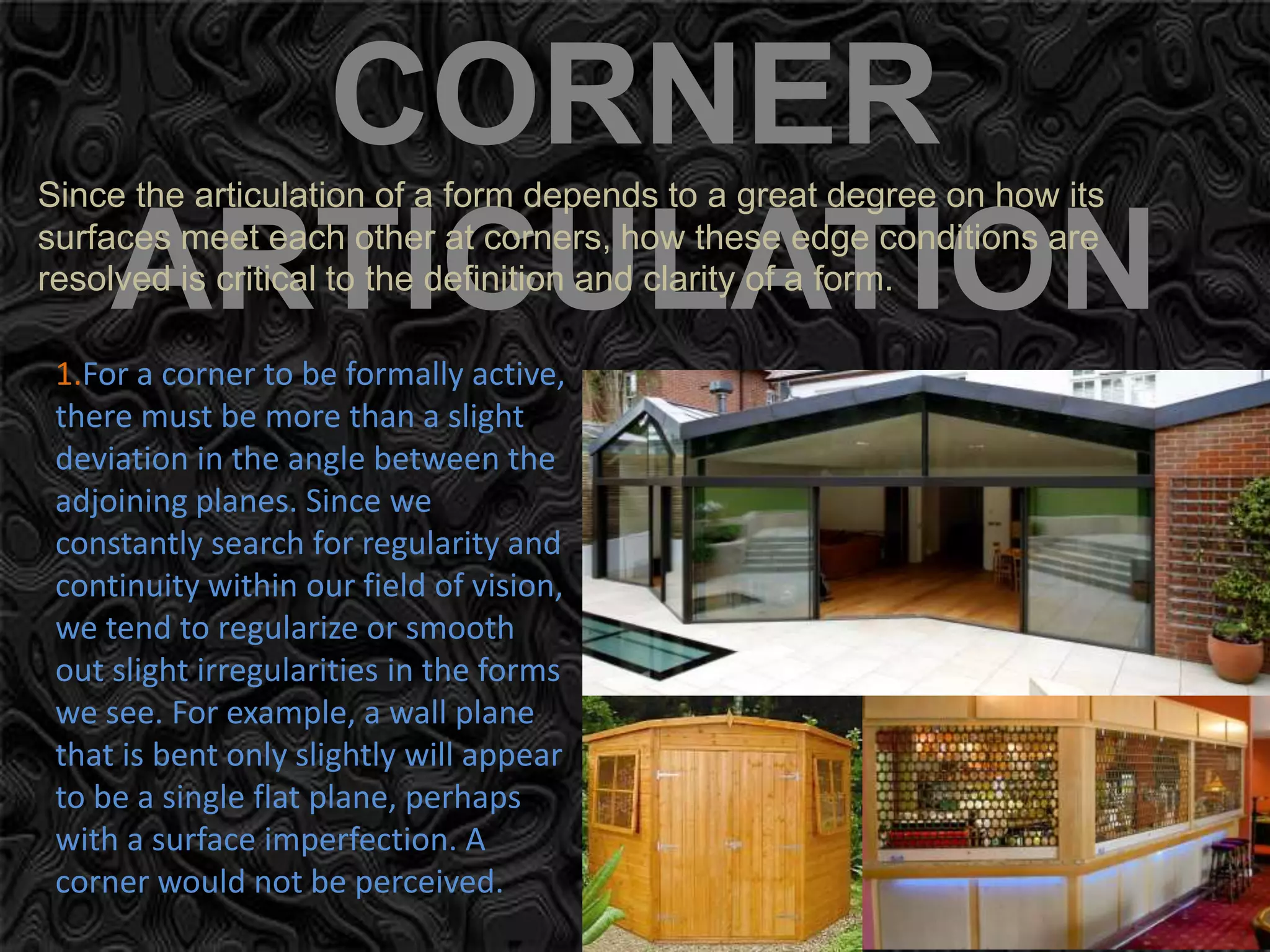 CORNER
ARTICULATION
Since the articulation of a form depends to a great degree on how its
surfaces meet each other at corners, how these edge conditions are
resolved is critical to the definition and clarity of a form.
1.For a corner to be formally active,
there must be more than a slight
deviation in the angle between the
adjoining planes. Since we
constantly search for regularity and
continuity within our field of vision,
we tend to regularize or smooth
out slight irregularities in the forms
we see. For example, a wall plane
that is bent only slightly will appear
to be a single flat plane, perhaps
with a surface imperfection. A
corner would not be perceived.
 