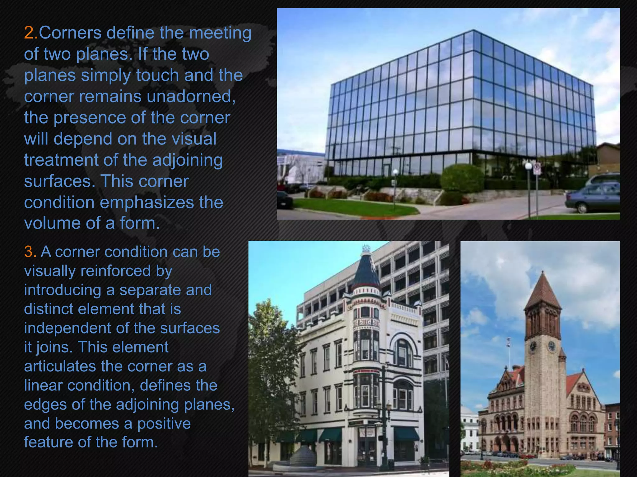 2.Corners define the meeting
of two planes. If the two
planes simply touch and the
corner remains unadorned,
the presence of the corner
will depend on the visual
treatment of the adjoining
surfaces. This corner
condition emphasizes the
volume of a form.
3. A corner condition can be
visually reinforced by
introducing a separate and
distinct element that is
independent of the surfaces
it joins. This element
articulates the corner as a
linear condition, defines the
edges of the adjoining planes,
and becomes a positive
feature of the form.
 