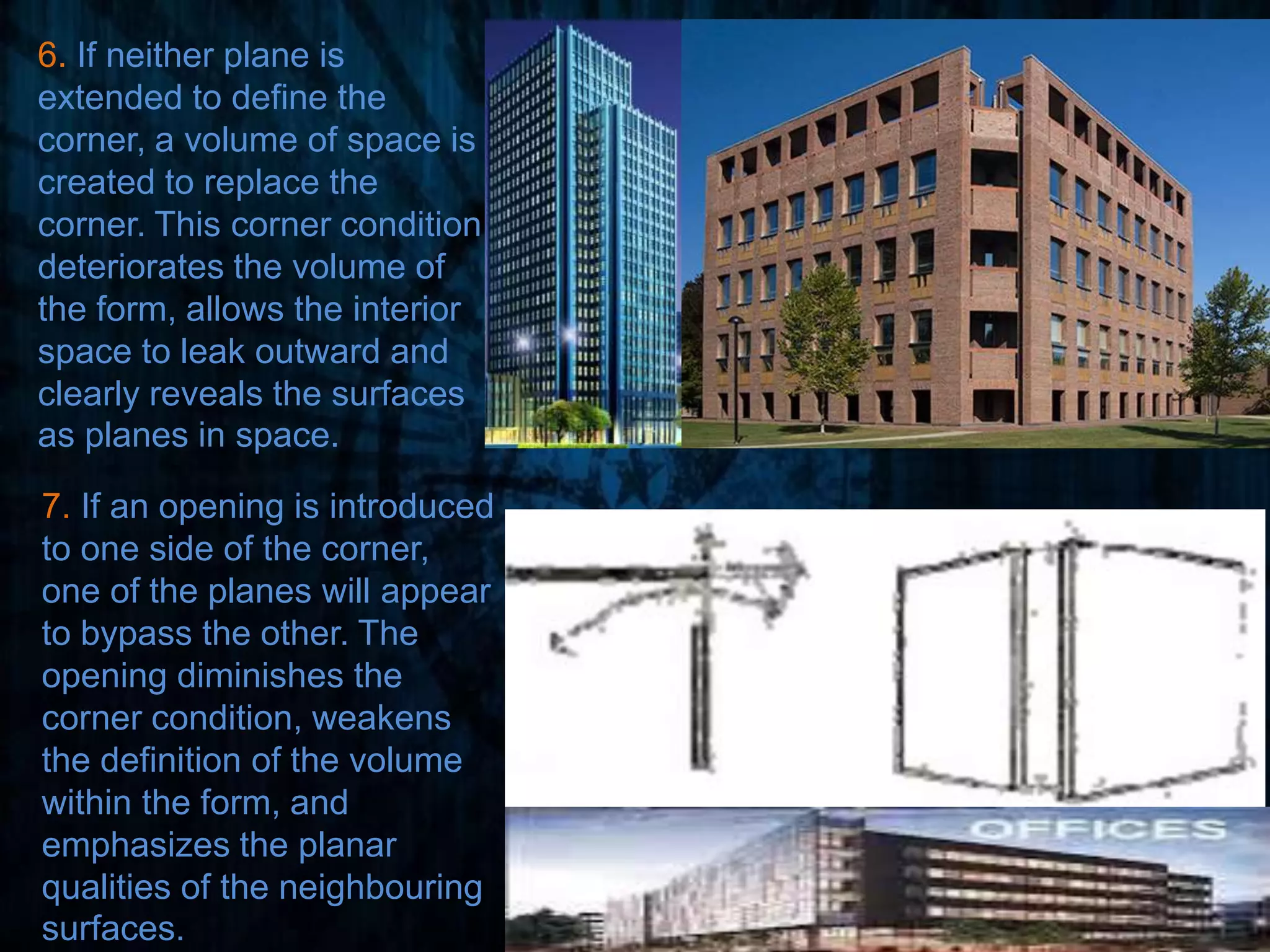 6. If neither plane is
extended to define the
corner, a volume of space is
created to replace the
corner. This corner condition
deteriorates the volume of
the form, allows the interior
space to leak outward and
clearly reveals the surfaces
as planes in space.
7. If an opening is introduced
to one side of the corner,
one of the planes will appear
to bypass the other. The
opening diminishes the
corner condition, weakens
the definition of the volume
within the form, and
emphasizes the planar
qualities of the neighbouring
surfaces.
 