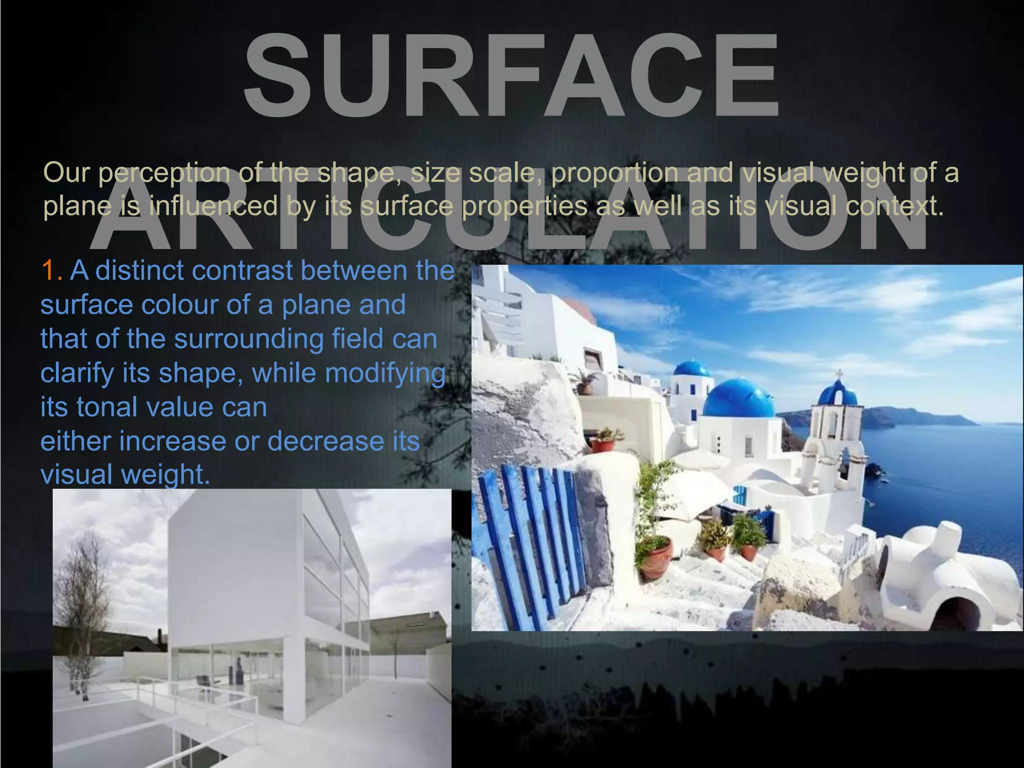 SURFACE
ARTICULATION
Our perception of the shape, size scale, proportion and visual weight of a
plane is influenced by its surface properties as well as its visual context.
1. A distinct contrast between the
surface colour of a plane and
that of the surrounding field can
clarify its shape, while modifying
its tonal value can
either increase or decrease its
visual weight.
 