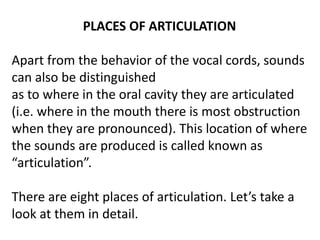 PLACES OF ARTICULATION
Apart from the behavior of the vocal cords, sounds
can also be distinguished
as to where in the oral cavity they are articulated
(i.e. where in the mouth there is most obstruction
when they are pronounced). This location of where
the sounds are produced is called known as
“articulation”.
There are eight places of articulation. Let’s take a
look at them in detail.
 
