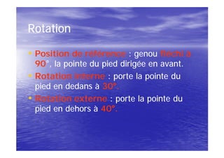 Rotation

• Position de référence : genou fléchi à
    90°
    90°, la pointe du pied dirigée en avant.
•   Rotation interne : porte la pointe du
    pied en dedans à 30°.
                      30°
•   Rotation externe : porte la pointe du
    pied en dehors à 40°.
                      40°
 