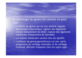 • La pathologie du genou est variante on peut
  citer:
  – L’entorse du genou qui est une atteinte capsulo-
                                              capsulo-
    ligamentaire traumatique; rupture des ligaments
    croisés (mouvement de tiroir) ,rupture des ligaments
    collatéraux (mouvement de latéralité)
  – Les lésions méniscales surtout chez les sportifs.
  – L’arthrose du genou(gonarthrose) est une perte
    progressive du cartilage articulaire et du cartilage
    méniscal, affection fréquente chez les sujets âgés.
 