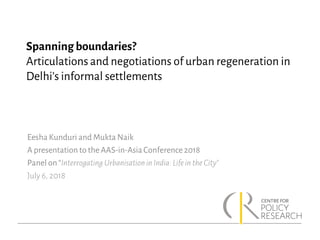 Spanning boundaries?
Articulations and negotiations of urban regeneration in
Delhi’s informal settlements
Eesha Kunduri and Mukta Naik
A presentation to the AAS-in-AsiaConference 2018
Panel on “Interrogating Urbanisationin India: Lifein theCity”
July 6, 2018
 