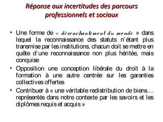 Réponse aux incertitudes des parcoursRéponse aux incertitudes des parcours
professionnels et sociauxprofessionnels et sociaux
• Une forme de « désenchantement du mo nde » dans
lequel la reconnaissance des statuts n’étant plus
transmisepar lesinstitutions, chacun doit semettreen
quête d’une reconnaissance non plus héritée, mais
conquise
• Opposition une conception libérale du droit à la
formation à une autre centrée sur les garanties
collectivesoffertes
• Contribuer à « une véritable redistribution de biens…
représentés dans notre contexte par les savoirs et les
diplômesrequiset acquis »
 