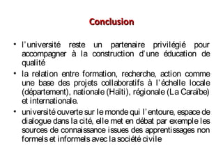 ConclusionConclusion
• l’université reste un partenaire privilégié pour
accompagner à la construction d’une éducation de
qualité
• la relation entre formation, recherche, action comme
une base des projets collaboratifs à l’échelle locale
(département), nationale (Haïti), régionale (La Caraïbe)
et internationale.
• universitéouvertesur lemondequi l’entoure, espacede
dialogue dans la cité, elle met en débat par exemple les
sources de connaissance issues des apprentissages non
formelset informelsavec lasociétécivile
 