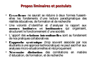 Propos liminaires et postulatsPropos liminaires et postulats
• L’excellence ne saurait se réduire à deux formes fussent-
elles les fondements d’une lecture paradigmatique des
réalitéséducatives, deformation et derecherche 
• Une volonté d’identifier et d’analyser le rapport aux
normes instituées et instituantes qui organisent,
structurent lefonctionnement d’unesociété.
• L’apport des relations interculturelles sont au fondement
denospratiquescollaboratives
• L’approche systémique (trop souvent associée par nos
étudiantsàuneapprocetechnocratique) nepeut sacrifier aux
analysesmicro-situationnelleset réciproquement
• Nécessaire distinction des corrélations en matière
d’éducation, deformation, et derecherche
 